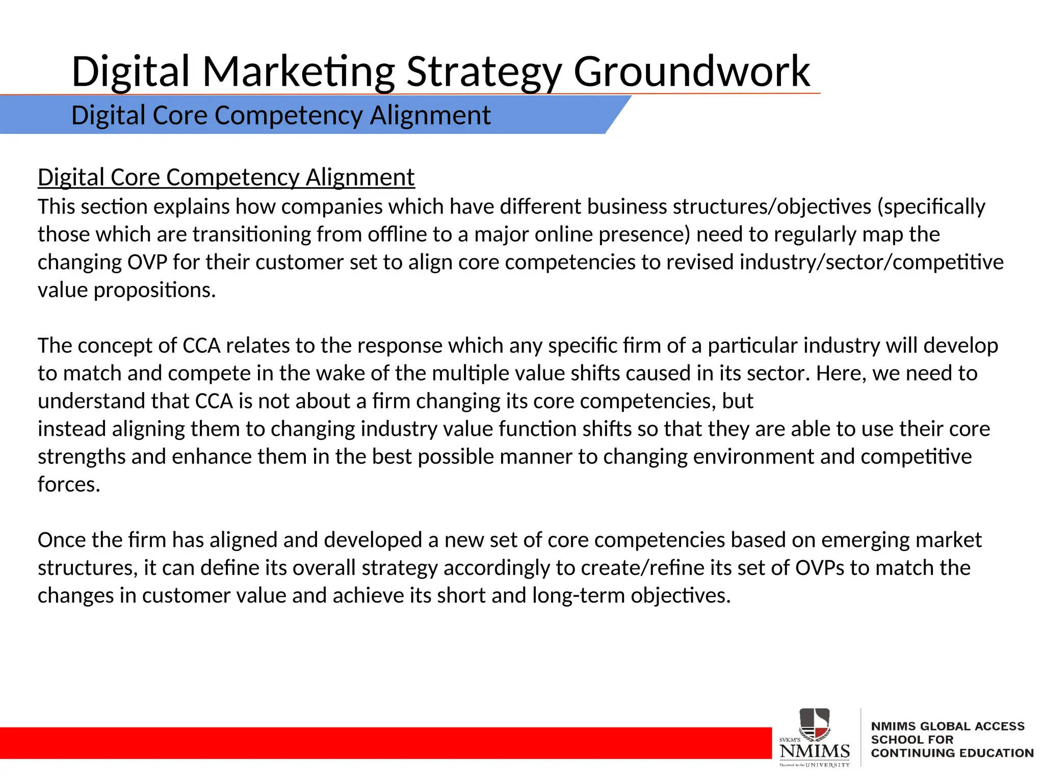 Digital Marketing Strategy Groundwork
Digital Core Competency Alignment
Digital Core Competency Alignment
This section explains how companies which have different business structures/objectives (specifically
those which are transitioning from offline to a major online presence) need to regularly map the
changing OVP for their customer set to align core competencies to revised industry/sector/competitive
value propositions.
The concept of CCA relates to the response which any specific firm of a particular industry will develop
to match and compete in the wake of the multiple value shifts caused in its sector. Here, we need to
understand that CCA is not about a firm changing its core competencies, but
instead aligning them to changing industry value function shifts so that they are able to use their core
strengths and enhance them in the best possible manner to changing environment and competitive
forces.
Once the firm has aligned and developed a new set of core competencies based on emerging market
structures, it can define its overall strategy accordingly to create/refine its set of OVPs to match the
changes in customer value and achieve its short and long-term objectives.
 