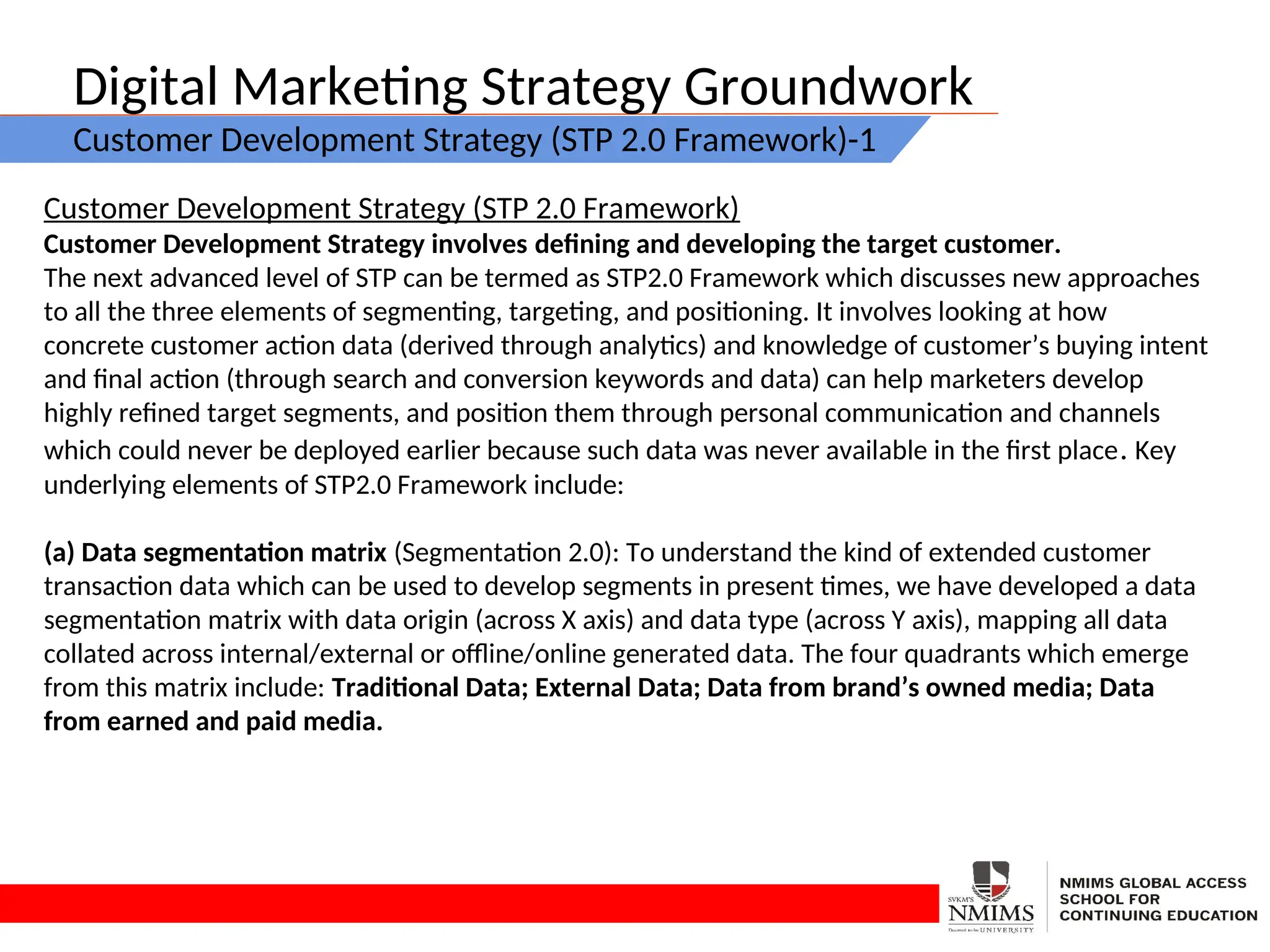 Digital Marketing Strategy Groundwork
Customer Development Strategy (STP 2.0 Framework)-1
Customer Development Strategy (STP 2.0 Framework)
Customer Development Strategy involves defining and developing the target customer.
The next advanced level of STP can be termed as STP2.0 Framework which discusses new approaches
to all the three elements of segmenting, targeting, and positioning. It involves looking at how
concrete customer action data (derived through analytics) and knowledge of customer’s buying intent
and final action (through search and conversion keywords and data) can help marketers develop
highly refined target segments, and position them through personal communication and channels
which could never be deployed earlier because such data was never available in the first place. Key
underlying elements of STP2.0 Framework include:
(a) Data segmentation matrix (Segmentation 2.0): To understand the kind of extended customer
transaction data which can be used to develop segments in present times, we have developed a data
segmentation matrix with data origin (across X axis) and data type (across Y axis), mapping all data
collated across internal/external or offline/online generated data. The four quadrants which emerge
from this matrix include: Traditional Data; External Data; Data from brand’s owned media; Data
from earned and paid media.
 