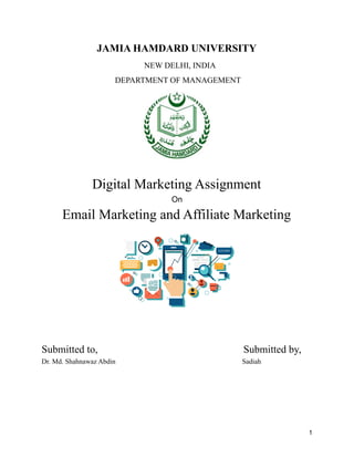 JAMIA HAMDARD UNIVERSITY
NEW DELHI, INDIA
DEPARTMENT OF MANAGEMENT
Digital Marketing Assignment
On
Email Marketing and Affiliate Marketing
Submitted to, Submitted by,
Dr. Md. Shahnawaz Abdin Sadiah
1
 