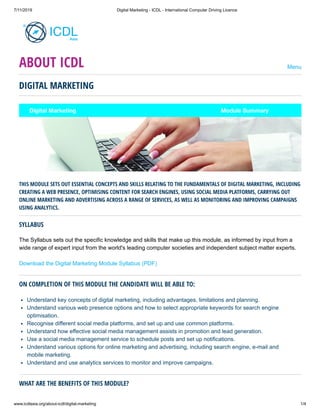 7/11/2019 Digital Marketing - ICDL - International Computer Driving Licence
www.icdlasia.org/about-icdl/digital-marketing 1/4
DIGITAL MARKETING
THIS MODULE SETS OUT ESSENTIAL CONCEPTS AND SKILLS RELATING TO THE FUNDAMENTALS OF DIGITAL MARKETING, INCLUDING
CREATING A WEB PRESENCE, OPTIMISING CONTENT FOR SEARCH ENGINES, USING SOCIAL MEDIA PLATFORMS, CARRYING OUT
ONLINE MARKETING AND ADVERTISING ACROSS A RANGE OF SERVICES, AS WELL AS MONITORING AND IMPROVING CAMPAIGNS
USING ANALYTICS.
SYLLABUS
The Syllabus sets out the specific knowledge and skills that make up this module, as informed by input from a
wide range of expert input from the world's leading computer societies and independent subject matter experts.
Download the Digital Marketing Module Syllabus (PDF)
ON COMPLETION OF THIS MODULE THE CANDIDATE WILL BE ABLE TO:
Understand key concepts of digital marketing, including advantages, limitations and planning.
Understand various web presence options and how to select appropriate keywords for search engine
optimisation.
Recognise different social media platforms, and set up and use common platforms.
Understand how effective social media management assists in promotion and lead generation.
Use a social media management service to schedule posts and set up notifications.
Understand various options for online marketing and advertising, including search engine, e-mail and
mobile marketing.
Understand and use analytics services to monitor and improve campaigns.
WHAT ARE THE BENEFITS OF THIS MODULE?
ABOUT ICDL Menu
 