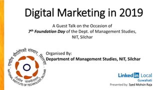Digital Marketing in 2019
Presented by: Syed Mohsin Raja
Organised By:
Department of Management Studies, NIT, Silchar
A Guest Talk on the Occasion of
7th Foundation Day of the Dept. of Management Studies,
NIT, Silchar
 