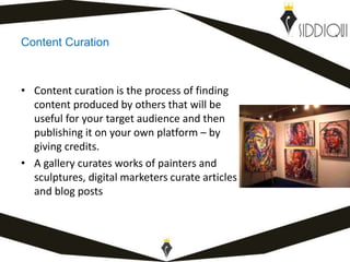 Content Curation
• Content curation is the process of finding
content produced by others that will be
useful for your target audience and then
publishing it on your own platform – by
giving credits.
• A gallery curates works of painters and
sculptures, digital marketers curate articles
and blog posts
www.shafiqsiddiqui.com
 
