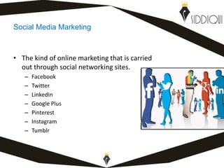 Social Media Marketing
• The kind of online marketing that is carried
out through social networking sites.
– Facebook
– Twitter
– LinkedIn
– Google Plus
– Pinterest
– Instagram
– Tumblr
www.shafiqsiddiqui.com
 