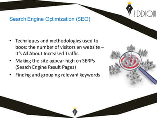 Search Engine Optimization (SEO)
• Techniques and methodologies used to
boost the number of visitors on website –
It’s All About Increased Traffic.
• Making the site appear high on SERPs
(Search Engine Result Pages)
• Finding and grouping relevant keywords
www.shafiqsiddiqui.com
 