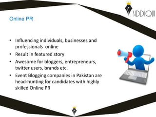 Online PR
• Influencing individuals, businesses and
professionals online
• Result in featured story
• Awesome for bloggers, entrepreneurs,
twitter users, brands etc.
• Event Blogging companies in Pakistan are
head-hunting for candidates with highly
skilled Online PR
www.shafiqsiddiqui.com
 