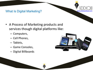 What Is Digital Marketing?
• A Process of Marketing products and
services though digital platforms like:
– Computers,
– Cell Phones,
– Tablets,
– Game Consoles,
– Digital Billboards
www.shafiqsiddiqui.com
 