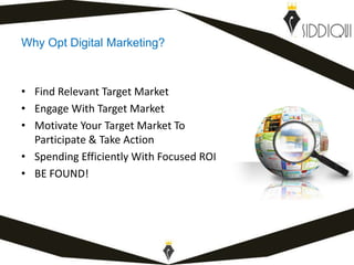 Why Opt Digital Marketing?
• Find Relevant Target Market
• Engage With Target Market
• Motivate Your Target Market To
Participate & Take Action
• Spending Efficiently With Focused ROI
• BE FOUND!
www.shafiqsiddiqui.com
 