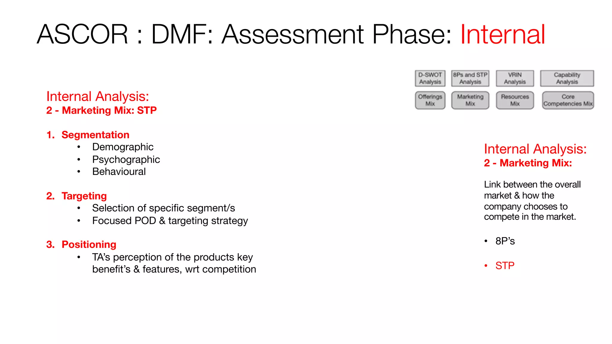ASCOR : DMF: Assessment Phase: Internal
Internal Analysis:
2 - Marketing Mix:
Link between the overall
market & how the
company chooses to
compete in the market.
• 8P’s
• STP
Internal Analysis:
2 - Marketing Mix: STP
1. Segmentation
• Demographic
• Psychographic
• Behavioural
2. Targeting
• Selection of specific segment/s
• Focused POD & targeting strategy
3. Positioning
• TA’s perception of the products key
benefit’s & features, wrt competition
 