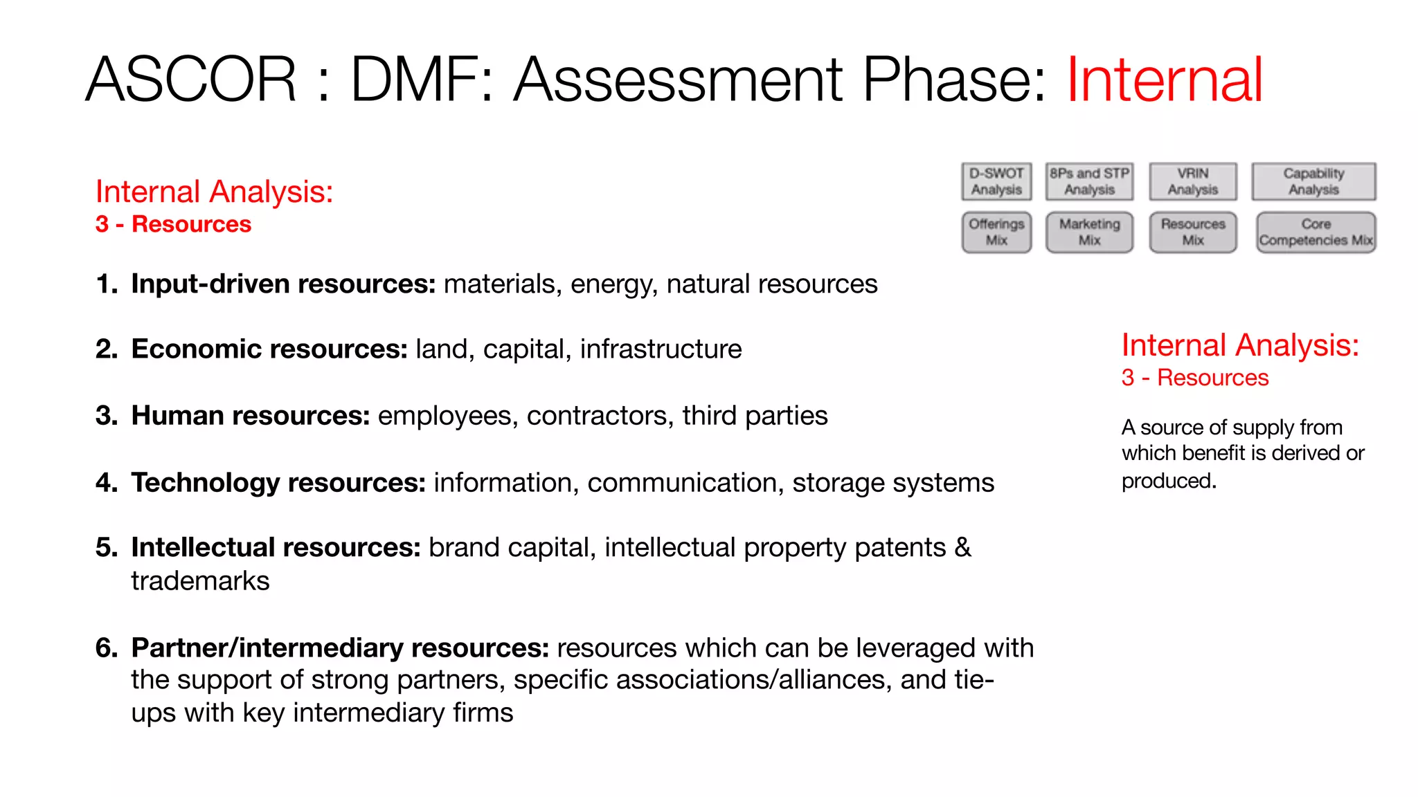 ASCOR : DMF: Assessment Phase: Internal
Internal Analysis:
3 - Resources
A source of supply from
which benefit is derived or
produced.
Internal Analysis:
3 - Resources
1. Input-driven resources: materials, energy, natural resources
2. Economic resources: land, capital, infrastructure
3. Human resources: employees, contractors, third parties
4. Technology resources: information, communication, storage systems
5. Intellectual resources: brand capital, intellectual property patents &
trademarks
6. Partner/intermediary resources: resources which can be leveraged with
the support of strong partners, specific associations/alliances, and tie-
ups with key intermediary firms
 