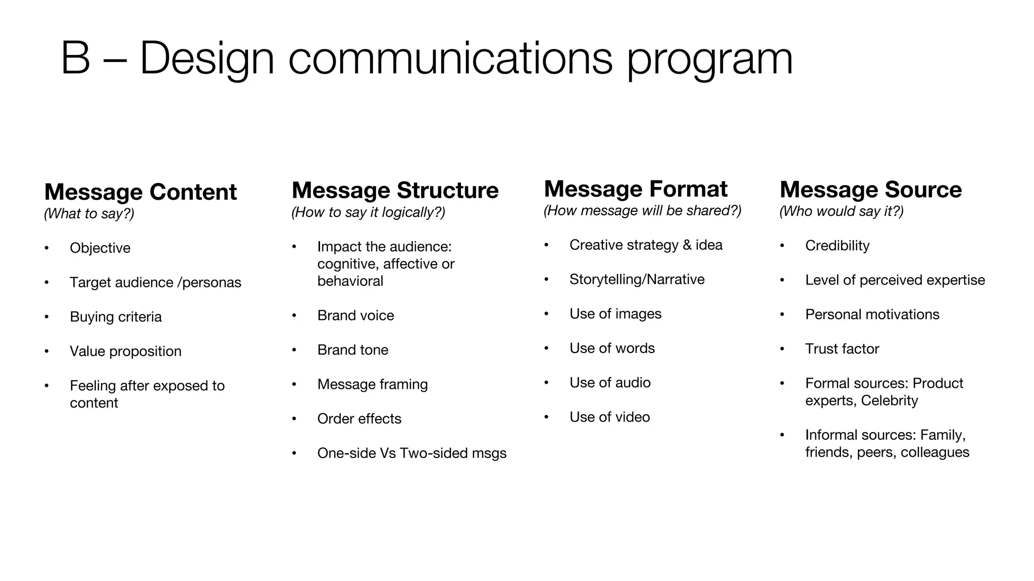 B – Design communications program
Message Content
(What to say?)
• Objective
• Target audience /personas
• Buying criteria
• Value proposition
• Feeling after exposed to
content
Message Structure
(How to say it logically?)
• Impact the audience:
cognitive, affective or
behavioral
• Brand voice
• Brand tone
• Message framing
• Order effects
• One-side Vs Two-sided msgs
Message Format
(How message will be shared?)
• Creative strategy & idea
• Storytelling/Narrative
• Use of images
• Use of words
• Use of audio
• Use of video
Message Source
(Who would say it?)
• Credibility
• Level of perceived expertise
• Personal motivations
• Trust factor
• Formal sources: Product
experts, Celebrity
• Informal sources: Family,
friends, peers, colleagues
 