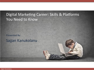   	
  	
   	
   	
  	
  
	
  
Sajjan	
  Kanukolanu 	
   	
   	
   	
   	
   	
   	
   	
   	
   	
   	
   	
   	
   	
   	
   	
  	
  	
  	
  	
  	
  	
  	
  	
  	
  	
  
	
  	
  	
  	
  
	
  
Sajjan	
  Kanukolanu 	
   	
   	
   	
   	
   	
   	
   	
   	
   	
   	
   	
   	
   	
   	
   	
  	
  	
  	
  	
  	
  	
  	
  	
  	
  	
  
Digital	
  Marke2ng	
  Career:	
  Skills	
  &	
  Pla8orms	
  
You	
  Need	
  to	
  Know	
  
Presented	
  By:	
  
Sajjan	
  Kanukolanu	
  
 
