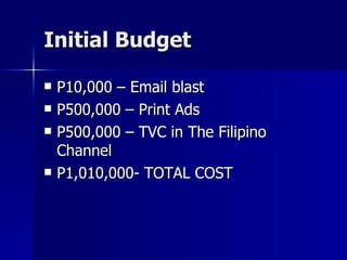 Initial Budget P10,000 – Email blast P500,000 – Print Ads P500,000 – TVC in The Filipino Channel P1,010,000- TOTAL COST 