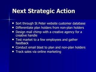Next Strategic Action Sort through St Peter website customer database Differentiate plan holders from non-plan holders Design mail chimp with a creative agency for a creative handle  Test market to a few employees and gather feedback Conduct email blast to plan and non-plan holders Track sales via online marketing  