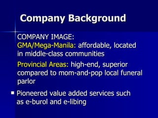 Company Background Pioneered value added services such as e-burol and e-libing  COMPANY IMAGE: GMA/Mega-Manila:  affordable, located  in middle-class communities Provincial Areas:  high-end, superior compared to mom-and-pop local funeral parlor 