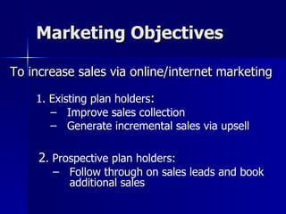 Marketing Objectives To increase sales via online/internet marketing 1. Existing plan holders :  Improve sales collection  Generate incremental sales via upsell 2 . Prospective plan holders:   Follow through on sales leads and book additional sales 
