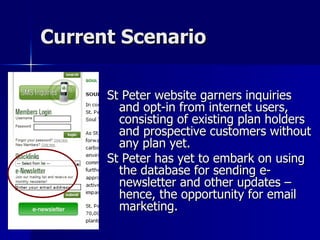 Current Scenario St Peter website garners inquiries and opt-in from internet users, consisting of existing plan holders and prospective customers without any plan yet. St Peter has yet to embark on using the database for sending e-newsletter and other updates – hence, the opportunity for email marketing.  