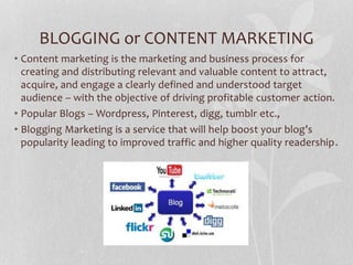 BLOGGING or CONTENT MARKETING
• Content marketing is the marketing and business process for
creating and distributing relevant and valuable content to attract,
acquire, and engage a clearly defined and understood target
audience – with the objective of driving profitable customer action.
• Popular Blogs – Wordpress, Pinterest, digg, tumblr etc.,
• Blogging Marketing is a service that will help boost your blog’s
popularity leading to improved traffic and higher quality readership.
 