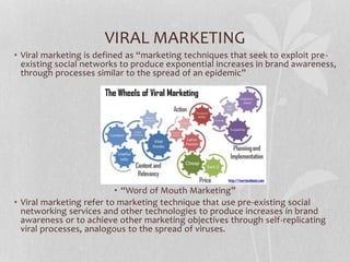 VIRAL MARKETING
• Viral marketing is defined as “marketing techniques that seek to exploit pre-
existing social networks to produce exponential increases in brand awareness,
through processes similar to the spread of an epidemic”
• “Word of Mouth Marketing”
• Viral marketing refer to marketing technique that use pre-existing social
networking services and other technologies to produce increases in brand
awareness or to achieve other marketing objectives through self-replicating
viral processes, analogous to the spread of viruses.
 