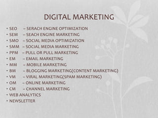 DIGITAL MARKETING
• SEO – SERACH ENGINE OPTIMIZATION
• SEM – SEACH ENGINE MARKETING
• SMO – SOCIAL MEDIA OPTIMIZATION
• SMM – SOCIAL MEDIA MARKETING
• PPM – PULL OR PULL MARKETING
• EM – EMAIL MARKETING
• MM – MOBILE MARKETING
• BM – BLOGGING MARKETING(CONTENT MARKETING)
• VM – VIRAL MARKETING(SPAM MARKETING)
• OM – ONLINE MARKETING
• CM – CHANNEL MARKETING
• WEB ANALYTICS
• NEWSLETTER
 