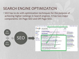 SEARCH ENGINE OPTIMIZATION
• SEO has to do with optimization techniques for the purpose of
achieving higher rankings in Search engines. It has two major
components: On Page SEO and Off Page SEO.
ON-
PAGE
OFF-
PAGE
SEO
 