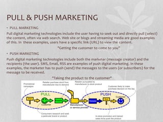PULL & PUSH MARKETING
• PULL MARKETING
Pull digital marketing technologies include the user having to seek out and directly pull (select)
the content, often via web search. Web site or blogs and streaming media are good examples
of this. In these examples, users have a specific link (URL) to view the content.
"Getting the customer to come to you”
• PUSH MARKETING
Push digital marketing technologies include both the marketer (message creator) and the
recipients (the user). SMS, Email, RSS are examples of push digital marketing. In these
examples, the marketer has to push (send) the messages to the users (or subscribers) for the
message to be received.
"Taking the product to the customer"
 