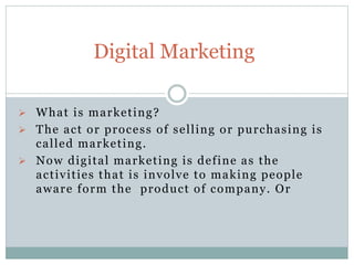 What is marketing?
 The act or process of selling or purchasing is
called marketing.
 Now digital marketing is define as the
activities that is involve to making people
aware form the product of company. Or
Digital Marketing
 