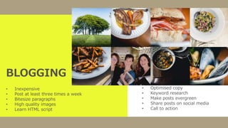 BLOGGING
• Inexpensive
• Post at least three times a week
• Bitesize paragraphs
• High quality images
• Learn HTML script
• Optimised copy
• Keyword research
• Make posts evergreen
• Share posts on social media
• Call to action
 