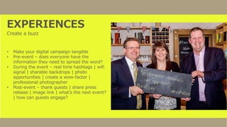 EXPERIENCES
Create a buzz
• Make your digital campaign tangible
• Pre-event – does everyone have the
information they need to spread the word?
• During the event – real time hashtags | wifi
signal | sharable backdrops | photo
opportunities | create a wow-factor |
professional photographer
• Post-event – thank guests | share press
release | image link | what’s the next event?
| how can guests engage?
 