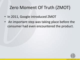 Zero	
  Moment	
  Of	
  Truth	
  (ZMOT)
• In	
  2011,	
  Google	
  introduced	
  ZMOT	
  
• 	
  An	
  important	
  step	
  was	
  taking	
  place	
  before	
  the	
  
consumer	
  had	
  even	
  encountered	
  the	
  product.
 