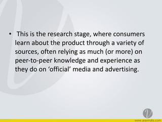 • 	
  This	
  is	
  the	
  research	
  stage,	
  where	
  consumers	
  
learn	
  about	
  the	
  product	
  through	
  a	
  variety	
  of	
  
sources,	
  often	
  relying	
  as	
  much	
  (or	
  more)	
  on	
  
peer-­‐to-­‐peer	
  knowledge	
  and	
  experience	
  as	
  
they	
  do	
  on	
  ‘official’	
  media	
  and	
  advertising.
 