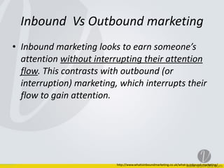 Inbound	
  	
  Vs	
  Outbound	
  marketing
• Inbound	
  marketing	
  looks	
  to	
  earn	
  someone’s	
  
attention	
  without	
  interrupting	
  their	
  attention	
  
flow.	
  This	
  contrasts	
  with	
  outbound	
  (or	
  
interruption)	
  marketing,	
  which	
  interrupts	
  their	
  
flow	
  to	
  gain	
  attention.
http://www.whatisinboundmarketing.co.uk/what-­‐is-­‐inbound-­‐marketing/
 