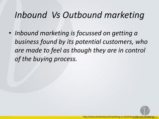 Inbound	
  	
  Vs	
  Outbound	
  marketing
• Inbound	
  marketing	
  is	
  focussed	
  on	
  getting	
  a	
  
business	
  found	
  by	
  its	
  potential	
  customers,	
  who	
  
are	
  made	
  to	
  feel	
  as	
  though	
  they	
  are	
  in	
  control	
  
of	
  the	
  buying	
  process.
http://www.whatisinboundmarketing.co.uk/what-­‐is-­‐inbound-­‐marketing/
 