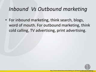 Inbound	
  	
  Vs	
  Outbound	
  marketing
• For	
  inbound	
  marketing,	
  think	
  search,	
  blogs,	
  
word	
  of	
  mouth.	
  For	
  outbound	
  marketing,	
  think	
  
cold	
  calling,	
  TV	
  advertising,	
  print	
  advertising.
http://www.whatisinboundmarketing.co.uk/what-­‐is-­‐inbound-­‐marketing/
 