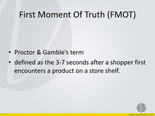 First	
  Moment	
  Of	
  Truth	
  (FMOT)
• Proctor	
  &	
  Gamble’s	
  term	
  
• defined	
  as	
  the	
  3-­‐7	
  seconds	
  after	
  a	
  shopper	
  first	
  
encounters	
  a	
  product	
  on	
  a	
  store	
  shelf.
 