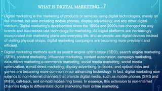 WHAT IS DIGITAL MARKETING…?
• Digital marketing is the marketing of products or services using digital technologies, mainly on
the Internet, but also including mobile phones, display advertising, and any other digital
medium. Digital marketing's development since the 1990s and 2000s has changed the way
brands and businesses use technology for marketing. As digital platforms are increasingly
incorporated into marketing plans and everyday life, and as people use digital devices instead
of visiting physical shops, digital marketing campaigns are becoming more prevalent and
efficient.
• Digital marketing methods such as search engine optimization (SEO), search engine marketing
(SEM), content marketing, influencer marketing, content automation, campaign marketing,
data-driven marketing,e-commerce marketing, social media marketing, social media
optimization, e-mail direct marketing, display advertising, e–books, and optical disks and
games are becoming more common in our advancing technology. In fact, digital marketing now
extends to non-Internet channels that provide digital media, such as mobile phones (SMS and
MMS), call-back, and on-hold mobile ring tones. In essence, this extension to non-Internet
channels helps to differentiate digital marketing from online marketing.
 