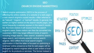 • Search engine optimization (SEO) is the process of
affecting the online visibility of a website or a web page in
a web search engine's unpaid results—often referred to
as "natural", "organic", or "earned" results. In general, the
earlier (or higher ranked on the search results page), and
more frequently a website appears in the search results
list, the more visitors it will receive from the search
engine's users; these visitors can then be converted into
customers. SEO may target different kinds of search,
including image search, video search, academic search,
news search, and industry-specific vertical search
engines. SEO differs from local search engine
optimization in that the latter is focused on optimizing a
business' online presence so that its web pages will be
displayed by search engines when a user enters a local
search for its products or services. The former instead is
SEO
(SEARCH ENGINE MARKETING)
 