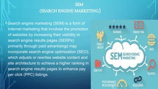 SEM
(SEARCH ENGINE MARKETING)
• Search engine marketing (SEM) is a form of
Internet marketing that involves the promotion
of websites by increasing their visibility in
search engine results pages (SERPs)
primarily through paid advertisings may
incorporate search engine optimization (SEO),
which adjusts or rewrites website content and
site architecture to achieve a higher ranking in
search engine results pages to enhance pay
per click (PPC) listings.
 