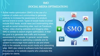 SMO
(SOCIAL MEDIA OPTIMIZATION)
• Social media optimization (SMO) is the use of a
number of outlets and communities to generate
publicity to increase the awareness of a product,
service brand or event. Types of social media involved
include RSS feeds, social news and bookmarking sites,
as well as social networking sites, such as Facebook,
Twitter, video sharing websites and blogging sites.
SMO is similar to search engine optimization, in that
the goal is to generate web traffic and increase
awareness for a website. In general, social media
optimization refers to optimizing a website and its
content to encourage more users to use and share
links to the website across social media and networking
sites. SMO also refers to software tools that automate
this process, or to website experts who undertake this
process for clients.
 