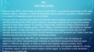 PPC
(PAY PER CLICK)
• Pay-per-click (PPC), also known as cost per click (CPC), is an internet advertising model used
to direct traffic to websites, in which an advertiser pays a publisher (typically a website owner
or a network of websites) when the ad is clicked.
• Pay-per-click is commonly associated with first-tier search engines (such as Google AdWords
and Microsoft Bing Ads). With search engines, advertisers typically bid on keyword phrases
relevant to their target market. In contrast, content sites commonly charge a fixed price per
click rather than use a bidding system. PPC "display" advertisements, also known as "banner"
ads, are shown on web sites with related content that have agreed to show ads and are
typically not pay-per-click advertising. Social networks such as Facebook and Twitter have also
adopted pay-per-click as one of their advertising models.
• However, websites can offer PPC ads. Websites that utilize PPC ads will display an
advertisement when a keyword query matches an advertiser's keyword list that has been
added in different ad groups, or when a content site displays relevant content. Such
advertisements are called sponsored links or sponsored ads, and appear adjacent to, above,
or beneath organic results on search engine results pages, or anywhere a web developer
chooses on a content site.
 