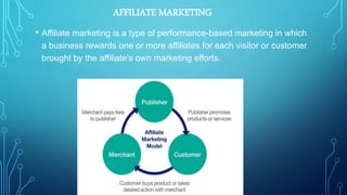 AFFILIATE MARKETING
• Affiliate marketing is a type of performance-based marketing in which
a business rewards one or more affiliates for each visitor or customer
brought by the affiliate's own marketing efforts.
 
