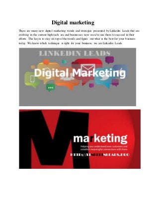 Digital marketing
There are many new digital marketing trends and strategies presented by Linkedin Leads that are
evolving in the current high-tech era and businesses now need to use them to succeed in their
efforts. The key is to stay on top of the trends and figure out what is the best for your business
today. We know which technique is right for your business, we are Linkedin Leads
 