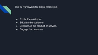 The 4E framework for digital marketing.
● Excite the customer.
● Educate the customer.
● Experience the product or service.
● Engage the customer.
 