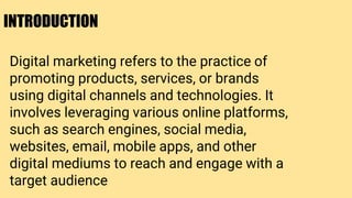 INTRODUCTION
Digital marketing refers to the practice of
promoting products, services, or brands
using digital channels and technologies. It
involves leveraging various online platforms,
such as search engines, social media,
websites, email, mobile apps, and other
digital mediums to reach and engage with a
target audience
 