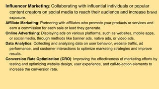 Influencer Marketing: Collaborating with influential individuals or popular
content creators on social media to reach their audience and increase brand
exposure.
Affiliate Marketing: Partnering with affiliates who promote your products or services and
earn a commission for each sale or lead they generate.
Online Advertising: Displaying ads on various platforms, such as websites, mobile apps,
or social media, through methods like banner ads, native ads, or video ads.
Data Analytics: Collecting and analyzing data on user behavior, website traffic, ad
performance, and customer interactions to optimize marketing strategies and improve
results.
Conversion Rate Optimization (CRO): Improving the effectiveness of marketing efforts by
testing and optimizing website design, user experience, and call-to-action elements to
increase the conversion rate.
 