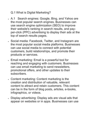 Q.1 What is Digital Marketing?
 A.1 Search engines: Google, Bing, and Yahoo are
the most popular search engines. Businesses can
use search engine optimization (SEO) to improve
their website's ranking in search results, and pay-
per-click (PPC) advertising to display their ads at the
top of search results pages.
 Social media: Facebook, Twitter, and Instagram are
the most popular social media platforms. Businesses
can use social media to connect with potential
customers, build relationships, and promote their
products or services.
 Email marketing: Email is a powerful tool for
reaching and engaging with customers. Businesses
can use email marketing to send newsletters,
promotional offers, and other updates to their
subscribers.
 Content marketing: Content marketing is the
creation and distribution of valuable, relevant
content to attract and retain customers. This content
can be in the form of blog posts, articles, e-books,
infographics, or videos.
 Display advertising: Display ads are visual ads that
appear on websites or in apps. Businesses can use
 