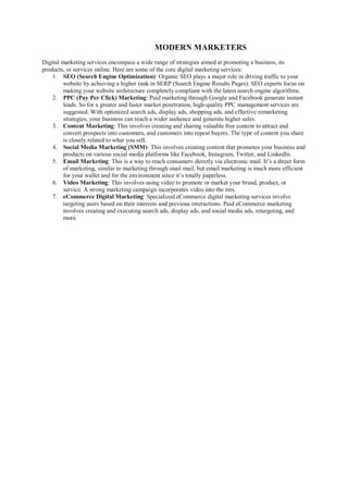 MODERN MARKETERS
Digital marketing services encompass a wide range of strategies aimed at promoting a business, its
products, or services online. Here are some of the core digital marketing services:
1. SEO (Search Engine Optimization): Organic SEO plays a major role in driving traffic to your
website by achieving a higher rank in SERP (Search Engine Results Pages). SEO experts focus on
making your website architecture completely compliant with the latest search engine algorithms.
2. PPC (Pay Per Click) Marketing: Paid marketing through Google and Facebook generate instant
leads. So for a greater and faster market penetration, high-quality PPC management services are
suggested. With optimized search ads, display ads, shopping ads, and effective remarketing
strategies, your business can reach a wider audience and generate higher sales.
3. Content Marketing: This involves creating and sharing valuable free content to attract and
convert prospects into customers, and customers into repeat buyers. The type of content you share
is closely related to what you sell.
4. Social Media Marketing (SMM): This involves creating content that promotes your business and
products on various social media platforms like Facebook, Instagram, Twitter, and LinkedIn.
5. Email Marketing: This is a way to reach consumers directly via electronic mail. It’s a direct form
of marketing, similar to marketing through snail mail, but email marketing is much more efficient
for your wallet and for the environment since it’s totally paperless.
6. Video Marketing: This involves using video to promote or market your brand, product, or
service. A strong marketing campaign incorporates video into the mix.
7. eCommerce Digital Marketing: Specialized eCommerce digital marketing services involve
targeting users based on their interests and previous interactions. Paid eCommerce marketing
involves creating and executing search ads, display ads, and social media ads, retargeting, and
more.
 