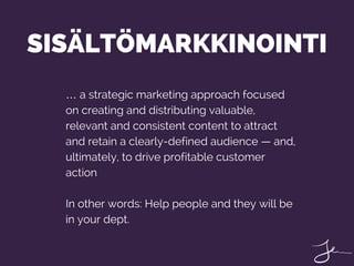 … a strategic marketing approach focused
on creating and distributing valuable,
relevant and consistent content to attract
and retain a clearly-defined audience — and,
ultimately, to drive profitable customer
action
In other words: Help people and they will be
in your dept.
SISÄLTÖMARKKINOINTI
 