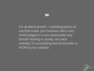 It is all about growth - marketing tactics to
use that scales your business with a very
small budget in a very measurable way.
Growth hacking is usually very tech
oriented. It is everything that drives trafic or
WOM to your website. 
"
 