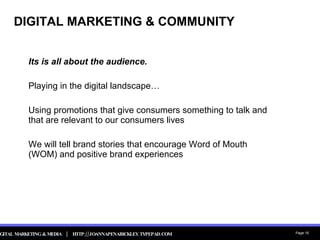 DIGITAL MARKETING & COMMUNITY Its is all about the audience. Playing in the digital landscape… Using promotions that give consumers something to talk and that are relevant to our consumers lives We will tell brand stories that encourage Word of Mouth (WOM) and positive brand experiences 