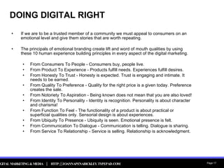 DOING DIGITAL RIGHT If we are to be a trusted member of a community we must appeal to consumers on an emotional level and give them stories that are worth repeating.  The principals of emotional branding create lift and word of mouth qualities by using these 10 human experience building principles in every aspect of the digital marketing. From Consumers To People - Consumers buy, people live. From Product To Experience - Products fulfill needs. Experiences fulfill desires. From Honesty To Trust - Honesty is expected. Trust is engaging and intimate. It needs to be earned.  From Quality To Preference - Quality for the right price is a given today. Preference creates the sale. From Notoriety To Aspiration - Being known does not mean that you are also loved! From Identity To Personality - Identity is recognition. Personality is about character and charisma! From Function To Feel - The functionality of a product is about practical or superficial qualities only. Sensorial design is about experiences. From Ubiquity To Presence - Ubiquity is seen. Emotional presence is felt. From Communication To Dialogue - Communication is telling. Dialogue is sharing. From Service To Relationship - Service is selling. Relationship is acknowledgment. 